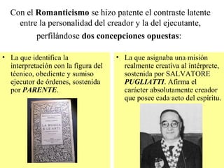 Con el Romanticismo se hizo patente el contraste latente
entre la personalidad del creador y la del ejecutante,
perfilándose dos concepciones opuestas:
• La que identifica la
interpretación con la figura del
técnico, obediente y sumiso
ejecutor de órdenes, sostenida
por PARENTE.
• La que asignaba una misión
realmente creativa al intérprete,
sostenida por SALVATORE
PUGLIATTI. Afirma el
carácter absolutamente creador
que posee cada acto del espíritu.
 
