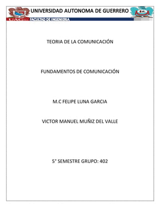 TEORIA DE LA COMUNICACIÓN
FUNDAMENTOS DE COMUNICACIÓN
M.C FELIPE LUNA GARCIA
VICTOR MANUEL MUÑIZ DEL VALLE
5° SEMESTRE GRUPO: 402
 
