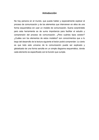 Introducción

No hay persona en el mundo, que pueda hablar y especialmente explicar el
proceso de comunicación y de los elementos que intervienen en ellos de una
forma esquemática sin usar un modelo de comunicación. Suena sorpréndete
pero esta herramienta es de suma importancia para facilitar el estudio y
comprensión del proceso de comunicación. ¿Pero cuántos tipos existen?
¿Cuáles son los elementos de estos modelos? son conocimientos que a lo
largo del desarrollo de la lectura siguiente el lector podrá comprender. Lo cierto
es que todo este universo de la comunicación puede ser explicado y
globalizado de una forma sencilla en un simple diagrama esquemático, donde
cada elemento es especificado con la función que cumple.

 