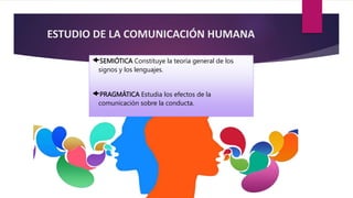 ESTUDIO DE LA COMUNICACIÓN HUMANA
SEMIÓTICA Constituye la teoría general de los
signos y los lenguajes.
PRAGMÁTICA Estudia los efectos de la
comunicación sobre la conducta.
 