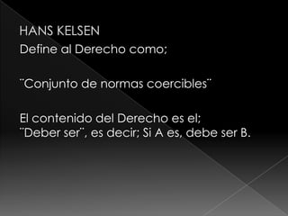 Define al Derecho como;

¨Conjunto de normas coercibles¨

El contenido del Derecho es el;
¨Deber ser¨, es decir; Si A es, debe ser B.
 
