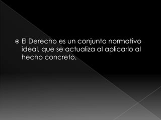    El Derecho es un conjunto normativo
    ideal, que se actualiza al aplicarlo al
    hecho concreto.
 