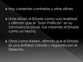    Hay corrientes contrarias y otras afines:

   Unas sitúan al Estado como una realidad
    y afirman que el ¨Zoon Politicón¨ en su
    convivencia social, fue creando al Estado
    como un hecho.

   Otras como Kelsen, afirman que el Estado
    es una entidad creada y regulada por el
    Derecho.
 