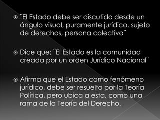    ¨El Estado debe ser discutido desde un
    ángulo visual, puramente jurídico, sujeto
    de derechos, persona colectiva¨

   Dice que; ¨El Estado es la comunidad
    creada por un orden Jurídico Nacional¨

   Afirma que el Estado como fenómeno
    jurídico, debe ser resuelto por la Teoría
    Política, pero ubica a esta, como una
    rama de la Teoría del Derecho.
 
