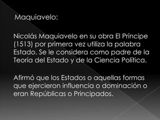 Nicolás Maquiavelo en su obra El Príncipe
(1513) por primera vez utiliza la palabra
Estado. Se le considera como padre de la
Teoría del Estado y de la Ciencia Política.

Afirmó que los Estados o aquellas formas
que ejercieron influencia o dominación o
eran Repúblicas o Principados.
 