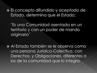    El concepto difundido y aceptado de
    Estado, determina que el Estado;

    ¨Es una Comunidad asentada en un
    territorio y con un poder de mando
    originario¨

   Al Estado también se le observa como
    una persona Jurídico-Colectiva, con
    Derechos, y Obligaciones, diferentes a
    los de la comunidad que lo integra.
 