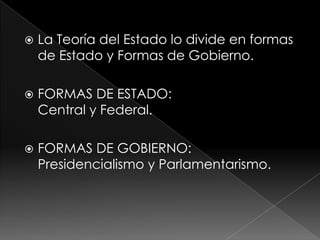    La Teoría del Estado lo divide en formas
    de Estado y Formas de Gobierno.

   FORMAS DE ESTADO:
    Central y Federal.

   FORMAS DE GOBIERNO:
    Presidencialismo y Parlamentarismo.
 