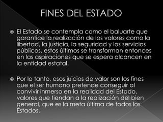    El Estado se contempla como el baluarte que
    garantice la realización de los valores como la
    libertad, la justicia, la seguridad y los servicios
    públicos, estos últimos se transforman entonces
    en las aspiraciones que se espera alcancen en
    la entidad estatal.

   Por lo tanto, esos juicios de valor son los fines
    que el ser humano pretende conseguir al
    convivir inmerso en la realidad del Estado,
    valores que tiendan a la realización del bien
    general, que es la meta última de todos los
    Estados.
 
