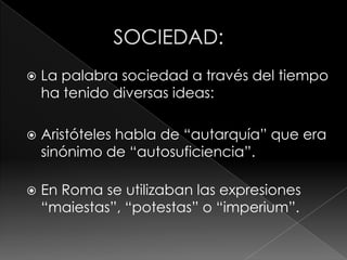    La palabra sociedad a través del tiempo
    ha tenido diversas ideas:

   Aristóteles habla de “autarquía” que era
    sinónimo de “autosuficiencia”.

   En Roma se utilizaban las expresiones
    “maiestas”, “potestas” o “imperium”.
 