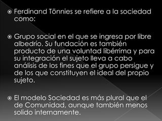   Ferdinand Tönnies se refiere a la sociedad
    como:

   Grupo social en el que se ingresa por libre
    albedrío. Su fundación es también
    producto de una voluntad libérrima y para
    su integración el sujeto lleva a cabo
    análisis de los fines que el grupo persigue y
    de los que constituyen el ideal del propio
    sujeto.

   El modelo Sociedad es más plural que el
    de Comunidad, aunque también menos
    solido internamente.
 