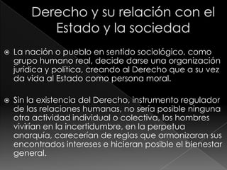    La nación o pueblo en sentido sociológico, como
    grupo humano real, decide darse una organización
    jurídica y política, creando al Derecho que a su vez
    da vida al Estado como persona moral.

   Sin la existencia del Derecho, instrumento regulador
    de las relaciones humanas, no sería posible ninguna
    otra actividad individual o colectiva, los hombres
    vivirían en la incertidumbre, en la perpetua
    anarquía, carecerían de reglas que armonizaran sus
    encontrados intereses e hicieran posible el bienestar
    general.
 