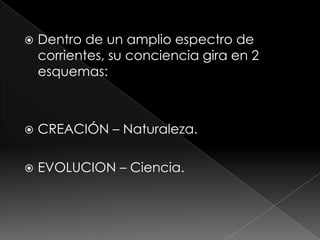    Dentro de un amplio espectro de
    corrientes, su conciencia gira en 2
    esquemas:



   CREACIÓN – Naturaleza.

   EVOLUCION – Ciencia.
 