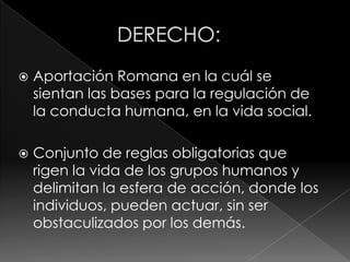    Aportación Romana en la cuál se
    sientan las bases para la regulación de
    la conducta humana, en la vida social.

   Conjunto de reglas obligatorias que
    rigen la vida de los grupos humanos y
    delimitan la esfera de acción, donde los
    individuos, pueden actuar, sin ser
    obstaculizados por los demás.
 