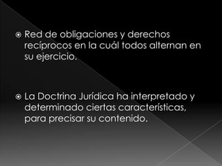    Red de obligaciones y derechos
    recíprocos en la cuál todos alternan en
    su ejercicio.



   La Doctrina Jurídica ha interpretado y
    determinado ciertas características,
    para precisar su contenido.
 