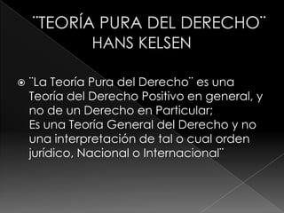    ¨La Teoría Pura del Derecho¨ es una
    Teoría del Derecho Positivo en general, y
    no de un Derecho en Particular;
    Es una Teoría General del Derecho y no
    una interpretación de tal o cual orden
    jurídico, Nacional o Internacional¨
 