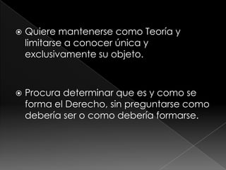    Quiere mantenerse como Teoría y
    limitarse a conocer única y
    exclusivamente su objeto.



   Procura determinar que es y como se
    forma el Derecho, sin preguntarse como
    debería ser o como debería formarse.
 
