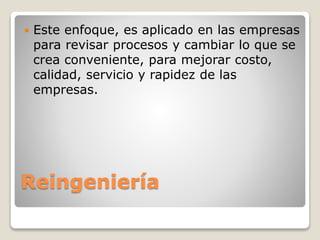 Reingeniería
 Este enfoque, es aplicado en las empresas
para revisar procesos y cambiar lo que se
crea conveniente, para mejorar costo,
calidad, servicio y rapidez de las
empresas.
 
