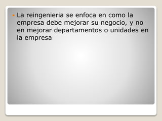  La reingenieria se enfoca en como la
empresa debe mejorar su negocio, y no
en mejorar departamentos o unidades en
la empresa
 