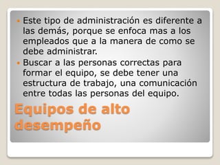 Equipos de alto
desempeño
 Este tipo de administración es diferente a
las demás, porque se enfoca mas a los
empleados que a la manera de como se
debe administrar.
 Buscar a las personas correctas para
formar el equipo, se debe tener una
estructura de trabajo, una comunicación
entre todas las personas del equipo.
 