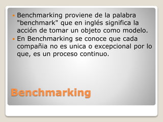 Benchmarking
 Benchmarking proviene de la palabra
"benchmark" que en inglés significa la
acción de tomar un objeto como modelo.
 En Benchmarking se conoce que cada
compañia no es unica o excepcional por lo
que, es un proceso continuo.
 