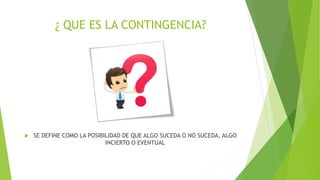 ¿ QUE ES LA CONTINGENCIA?
 SE DEFINE COMO LA POSIBILIDAD DE QUE ALGO SUCEDA O NO SUCEDA, ALGO
INCIERTO O EVENTUAL
 