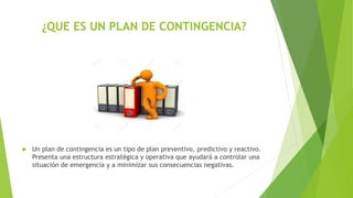¿QUE ES UN PLAN DE CONTINGENCIA?
 Un plan de contingencia es un tipo de plan preventivo, predictivo y reactivo.
Presenta una estructura estratégica y operativa que ayudará a controlar una
situación de emergencia y a minimizar sus consecuencias negativas.
 