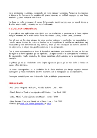 en su arquitectura y cerámica, consideradas en vasos, murales y esculturas. Aunque se ha exagerado
la influencia de Duncan en la aparición del género moderno, en realidad propugno por una danza
neoclásica y jamás estableció una técnica.
La danza no podía permanecer al margen de las grandes transformaciones que por aquella época se
llevaban a cabo social y culturalmente en todo el mundo.
5. DANZA CONTEMPORÁNEA:
A principio de este siglo surgen unas figuras que van revolucionar el panorama de la danza, copado
en aquel momento por el ballet clásico. Estos son: Isadora Duncan, Martha Gram, José limón.
Con el paso de los años alumnos de estos grandes bailarines y coreógrafos van destacándose y
creando nuevas técnicas, las cuales se basaban en la elongación de la espalda con movimientos muy
redondeados y una direccionalidad muy marcada; tienen ya otra concepción del espacio, diferente a
sus antecesores, lo utilizan más, puede decirse que lo han conquistado.
Con la danza contemporánea se busca la libertad de movimiento, pero también de tema, es decir no
hay rigor en el tema específico que se representa. La improvisación de la coreografía va acompañada
de experimentos visuales musicales, de música electrónica, electroacústica; es la tecnologización del
escenario.
El público ya no es considerado como simple espectador pasivo, ya es más activo e incluso en
algunas obras interviene.
La danza contemporánea es la evolución de la danza moderna que integra mayores recursos
tecnológicos y busca desarrollarse en otros escenarios con la participación de los espectadores.
Estrategias metodológicas para el desarrollo de las actividades programadas.
BIBLIOGRAFÍA
- José Carlos Vilcapoma “Folklore”, Pakarina Editores Lima – Perú
- Shwab, Federico Teoría e Investigación del Folklore, Lima Perú. 1993.
- Dallal, Alberto “Como acercarse a la Danza”, Mexico -1988
- Iriarte Brenner, Francisco Historia de la Danza. Lima – Perú. 2000
Publicado por Jorge Luis Armas Iparraguirre en 14:30
 