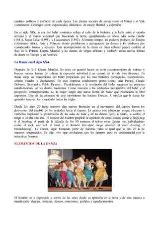 cambios políticos y estéticos de cada época. Las danzas sociales de pareja como el Minuet y el Vals
comenzaron a emerger como espectáculos dinámicos de mayor libertad y expresión.
En el siglo XIX, la era del ballet romántico refleja el culto de la bailarina y la lucha entre el mundo
terrenal y el mundo espiritual que trasciende la tierra, ejemplarizado en obras tales como Giselle
(1841), Swan Lake (1895), y Cascanueces (1892). Al mismo tiempo, los poderes políticos de Europa
colonizaron África, Asia y Polinesia donde prohibieron y persiguieron las danzas y los tambores por
considerarlos bastos y sexuales. Esta incomprensión de la danza en otras culturas parece cambiar al
final de la Primera Guerra Mundial y las danzas de origen africano y caribeño crean nuevas formas
de danza en Europa y en América.
La Danza en el siglo XX
Después de la I Guerra Mundial, las artes en general hacen un serio cuestionamiento de valores y
buscan nuevas formas de reflejar la expresión individual y un camino de la vida más dinámico. En
Rusia surge un renacimiento del ballet propiciado por los más brillantes coreógrafos, compositores,
artistas visuales y diseñadores. En esta empresa colaboraron gentes como: Ana Pavlov, Claude
Debussy, Stravinsky, Pablo Picasso... Paralelamente a la revolución del Ballet surgieron las primeras
manifestaciones de las danzas modernas. Como reacción a los estilizados movimientos del ballet y al
progresivo emancipamiento de la mujer surgió una nueva forma de bailar que potenciaba la libre
expresión. Una de las pioneras de este movimiento fue Isadora Duncan. A medida que la danza fue
ganando terreno, fue rompiendo todas las reglas.
Desde los años 20 hasta nuestros días nuevas libertades en el movimiento del cuerpo fueron los
detonantes del cambio de las actitudes hacia el cuerpo. La música con influencias latinas, africanas y
caribeñas inspiraron la proliferación de las salas de baile y de las danzas como la rumba, la samba, el
tango o el cha cha cha. El renacer del Harlem propició la aparicón de otras danzas como el lindy-hop
ó el jitterbug. A partir de la década de los 50 tomaron el relevo otras danzas más individualistas
como el rock and roll, el twist y el llamado free-style; luego apareció el disco dancing, el
breakdancing... La Danza, sigue formando parte de nuestras vidas al igual que lo hizo en la de
nuestros antepasados. Es algo vivo que evoluciona con los tiempos pero es consustancial con la
naturaleza humana.
ELEMENTOS DE LA DANZA
El hombre se a expresado a través de las artes desde su aparición en la tierra y de esta manera a
manifestado alegrías, tristezas, deseos, emociones, pedidos y agradecimientos.
 