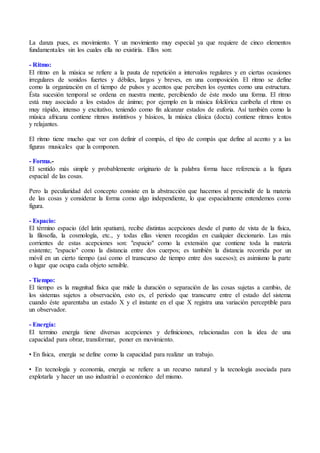 La danza pues, es movimiento. Y un movimiento muy especial ya que requiere de cinco elementos
fundamentales sin los cuales ella no existiría. Ellos son:
- Ritmo:
El ritmo en la música se refiere a la pauta de repetición a intervalos regulares y en ciertas ocasiones
irregulares de sonidos fuertes y débiles, largos y breves, en una composición. El ritmo se define
como la organización en el tiempo de pulsos y acentos que perciben los oyentes como una estructura.
Ésta sucesión temporal se ordena en nuestra mente, percibiendo de éste modo una forma. El ritmo
está muy asociado a los estados de ánimo; por ejemplo en la música folclórica caribeña el ritmo es
muy rápido, intenso y excitativo, teniendo como fin alcanzar estados de euforia. Así también como la
música africana contiene ritmos instintivos y básicos, la música clásica (docta) contiene ritmos lentos
y relajantes.
El ritmo tiene mucho que ver con definir el compás, el tipo de compás que define al acento y a las
figuras musicales que la componen.
- Forma.-
El sentido más simple y probablemente originario de la palabra forma hace referencia a la figura
espacial de las cosas.
Pero la peculiaridad del concepto consiste en la abstracción que hacemos al prescindir de la materia
de las cosas y considerar la forma como algo independiente, lo que espacialmente entendemos como
figura.
- Espacio:
El término espacio (del latín spatium), recibe distintas acepciones desde el punto de vista de la física,
la filosofía, la cosmología, etc., y todas ellas vienen recogidas en cualquier diccionario. Las más
corrientes de estas acepciones son: "espacio" como la extensión que contiene toda la materia
existente; "espacio" como la distancia entre dos cuerpos; es también la distancia recorrida por un
móvil en un cierto tiempo (así como el transcurso de tiempo entre dos sucesos); es asimismo la parte
o lugar que ocupa cada objeto sensible.
- Tiempo:
El tiempo es la magnitud física que mide la duración o separación de las cosas sujetas a cambio, de
los sistemas sujetos a observación, esto es, el período que transcurre entre el estado del sistema
cuando éste aparentaba un estado X y el instante en el que X registra una variación perceptible para
un observador.
- Energía:
El termino energía tiene diversas acepciones y definiciones, relacionadas con la idea de una
capacidad para obrar, transformar, poner en movimiento.
• En física, energía se define como la capacidad para realizar un trabajo.
• En tecnología y economía, energía se refiere a un recurso natural y la tecnología asociada para
explotarla y hacer un uso industrial o económico del mismo.
 
