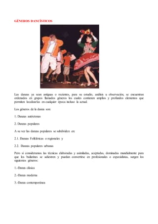 GÉNEROS DANCÍSTICOS
Las danzas ya sean antiguas o recientes, para su estudio, análisis u observación, se encuentran
ordenados en grupos llamados géneros los cuales contienen amplios y profundos elementos que
permiten localizarlas en cualquier época incluso la actual.
Los géneros de la danza son:
1. Danzas autóctonas
2. Danzas populares
A su vez las danzas populares se subdividen en:
2.1. Danzas Folklóricas o regionales y
2.2. Danzas populares urbanas
Pero si consideramos las técnicas elaboradas y asimiladas, aceptadas, dominadas mundialmente para
que los bailarines se adiestren y puedan convertirse en profesionales o especialistas, surgen los
siguientes géneros:
1.-Danza clásica
2.-Danza moderna
3.-Danza contemporánea
 