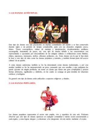1. LAS DANZAS AUTÓCTONAS:
Este tipo de danzas son aún practicadas en muchas comunidades del mundo y se han conservado
durante siglos o un periodo de tiempo considerable, junto con sus elementos originales: pasos,
ritmos. Trazos coreográficos, rutinas de montaje e interpretación, desplazamientos auxiliares,
escenografía, tratamiento de pasos, etc; este tipo de danzas debido a sus características son
representadas o ejecutadas por descendientes de las antiguas culturas o civilizaciones como: hindúes,
chinos, japoneses, mexicanos, árabes, africanos polinesios, etc. Estas danzas son la que le han dado
la base a otro tipo de tales como las danzas populares y teatrales, y también forman parte del acervo
cultural de un pueblo.
A estas danzas autóctonas también se les ha denominado como danzas tradicionales, y por este
nombre también se les ha menospreciado un poco, pensando que son sencillas y que cualquiera las
puede ejecutar sin ningún problema, sin tomar en cuenta que tienen una gran complejidad y poseen
formas abstractas, significados y símbolos, en las cuales se conjuga un gran dominio de relaciones
estéticas y teológicas
En general este tipo de danzas están enfocadas a aspectos religiosos y rituales.
2. LAS DANZAS POPULARES:
Las danzas populares representan el sector más amplio, vivo y repetitivo de este arte. Podemos
observar que este tipo de danzas aparecen en cualquier comunidad o núcleo social caracterizando a
cada región, y estas logran integrar y cohesionar a los integrantes de este núcleo mediante el evento.
 