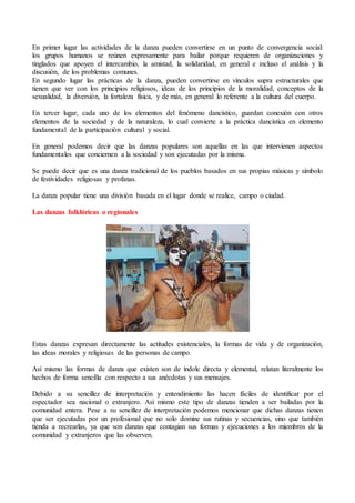 En primer lugar las actividades de la danza pueden convertirse en un punto de convergencia social:
los grupos humanos se reúnen expresamente para bailar porque requieren de organizaciones y
tinglados que apoyen el intercambio, la amistad, la solidaridad, en general e incluso el análisis y la
discusión, de los problemas comunes.
En segundo lugar las prácticas de la danza, pueden convertirse en vínculos supra estructurales que
tienen que ver con los principios religiosos, ideas de los principios de la moralidad, conceptos de la
sexualidad, la diversión, la fortaleza física, y de más, en general lo referente a la cultura del cuerpo.
En tercer lugar, cada uno de los elementos del fenómeno dancístico, guardan conexión con otros
elementos de la sociedad y de la naturaleza, lo cual convierte a la práctica dancística en elemento
fundamental de la participación cultural y social.
En general podemos decir que las danzas populares son aquellas en las que intervienen aspectos
fundamentales que conciernen a la sociedad y son ejecutadas por la misma.
Se puede decir que es una danza tradicional de los pueblos basados en sus propias músicas y símbolo
de festividades religiosas y profanas.
La danza popular tiene una división basada en el lugar donde se realice, campo o ciudad.
Las danzas folklóricas o regionales
Estas danzas expresan directamente las actitudes existenciales, la formas de vida y de organización,
las ideas morales y religiosas de las personas de campo.
Así mismo las formas de danza que existen son de índole directa y elemental, relatan literalmente los
hechos de forma sencilla con respecto a sus anécdotas y sus mensajes.
Debido a su sencillez de interpretación y entendimiento las hacen fáciles de identificar por el
espectador sea nacional o extranjero. Así mismo este tipo de danzas tienden a ser bailadas por la
comunidad entera. Pese a su sencillez de interpretación podemos mencionar que dichas danzas tienen
que ser ejecutadas por un profesional que no solo domine sus rutinas y secuencias, sino que también
tienda a recrearlas, ya que son danzas que contagian sus formas y ejecuciones a los miembros de la
comunidad y extranjeros que las observen.
 
