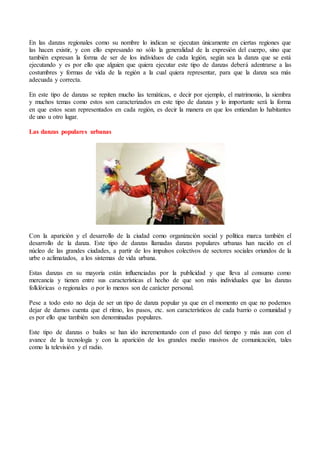 En las danzas regionales como su nombre lo indican se ejecutan únicamente en ciertas regiones que
las hacen existir, y con ello expresando no sólo la generalidad de la expresión del cuerpo, sino que
también expresan la forma de ser de los individuos de cada legión, según sea la danza que se está
ejecutando y es por ello que alguien que quiera ejecutar este tipo de danzas deberá adentrarse a las
costumbres y formas de vida de la región a la cual quiera representar, para que la danza sea más
adecuada y correcta.
En este tipo de danzas se repiten mucho las temáticas, e decir por ejemplo, el matrimonio, la siembra
y muchos temas como estos son caracterizados en este tipo de danzas y lo importante será la forma
en que estos sean representados en cada región, es decir la manera en que los entiendan lo habitantes
de uno u otro lugar.
Las danzas populares urbanas
Con la aparición y el desarrollo de la ciudad como organización social y política marca también el
desarrollo de la danza. Este tipo de danzas llamadas danzas populares urbanas han nacido en el
núcleo de las grandes ciudades, a partir de los impulsos colectivos de sectores sociales oriundos de la
urbe o aclimatados, a los sistemas de vida urbana.
Estas danzas en su mayoría están influenciadas por la publicidad y que lleva al consumo como
mercancía y tienen entre sus características el hecho de que son más individuales que las danzas
folklóricas o regionales o por lo menos son de carácter personal.
Pese a todo esto no deja de ser un tipo de danza popular ya que en el momento en que no podemos
dejar de darnos cuenta que el ritmo, los pasos, etc. son característicos de cada barrio o comunidad y
es por ello que también son denominadas populares.
Este tipo de danzas o bailes se han ido incrementando con el paso del tiempo y más aun con el
avance de la tecnología y con la aparición de los grandes medio masivos de comunicación, tales
como la televisión y el radio.
 