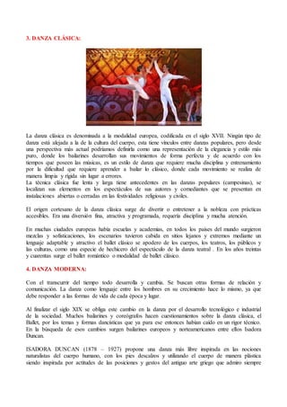 3. DANZA CLÁSICA:
La danza clásica es denominada a la modalidad europea, codificada en el siglo XVII. Ningún tipo de
danza está alejada a la de la cultura del cuerpo, esta tiene vínculos entre danzas populares, pero desde
una perspectiva más actual podríamos definirla como una representación de la elegancia y estilo más
puro, donde los bailarines desarrollan sus movimientos de forma perfecta y de acuerdo con los
tiempos que poseen las músicas, es un estilo de danza que requiere mucha disciplina y entrenamiento
por la dificultad que requiere aprender a bailar lo clásico, donde cada movimiento se realiza de
manera limpia y rígida sin lugar a errores.
La técnica clásica fue lenta y larga tiene antecedentes en las danzas populares (campesinas), se
localizan sus elementos en los espectáculos de sus autores y comediantes que se presentan en
instalaciones abiertas o cerradas en las festividades religiosas y civiles.
El origen cortesano de la danza clásica surge de divertir o entretener a la nobleza con prácticas
accesibles. Era una diversión fina, atractiva y programada, requería disciplina y mucha atención.
En muchas ciudades europeas había escuelas y academias, en todos los países del mundo surgieron
mezclas y sofisticaciones, los escenarios tuvieron cabida en sitios lejanos y extremos mediante un
lenguaje adaptable y atractivo el ballet clásico se apodero de los cuerpos, los teatros, los públicos y
las culturas, como una especie de hechicero del espectáculo de la danza teatral . En los años treintas
y cuarentas surge el ballet romántico o modalidad de ballet clásico.
4. DANZA MODERNA:
Con el transcurrir del tiempo todo desarrolla y cambia. Se buscan otras formas de relación y
comunicación. La danza como lenguaje entre los hombres en su crecimiento hace lo mismo, ya que
debe responder a las formas de vida de cada época y lugar.
Al finalizar el siglo XIX se obliga este cambio en la danza por el desarrollo tecnológico e industrial
de la sociedad. Muchos bailarines y coreógrafos hacen cuestionamientos sobre la danza clásica, el
Ballet, por los temas y formas dancísticas que ya para ese entonces habían caído en un rigor técnico.
En la búsqueda de esos cambios surgen bailarines europeos y norteamericanos entre ellos Isadora
Duncan.
ISADORA DUNCAN (1878 – 1927) propone una danza más libre inspirada en las nociones
naturalistas del cuerpo humano, con los pies descalzos y utilizando el cuerpo de manera plástica
siendo inspirada por actitudes de las posiciones y gestos del antiguo arte griego que admiro siempre
 