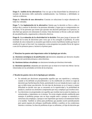 Etapa 5.- Análisis de las alternativas: Una vez que se han desarrollado las alternativas el
tomador de decisiones debe analizarlas cuidadosamente. Las fortalezas y debilidades se
vuelven evidencias.
Etapa 6.- Selección de una alternativa: Consiste en seleccionar la mejor alternativa de
todas las valoradas.
Etapa 7.- La implantación de la alternativa: Intenta que la decisión se lleve a cabo, e
incluye dar a conocer la decisión a las personas afectadas y lograr que se comprometan con
la misma. Si las personas que tienen que ejecutar una decisión participan en el proceso, es
más fácil que apoyen con entusiasmo la misma. Estas decisiones se llevan a cabo por medio
de una planificación, organización y dirección efectivas.
Etapa 8.- La evaluación de la efectividad de la decisión: Este paso juzga el proceso del
resultado de la toma de decisiones para verse que se ha corregido el problema. Si como
resultado de esta evaluación se encuentra que todavía existe el problema tendrá que hacer el
estudio de lo que se hizo mal. Las respuestas a estas preguntas nos pueden llevar de regreso
a uno de los primeros pasos e inclusive al primer paso.
✓ Mencione los puntos más importantes sobre la tipología por niveles.
a).- Decisiones estratégicas (o de planificación): son decisiones adoptadas por decisores situados
en el ápice de la pirámide jerárquica o altos directivos.
b).- Decisiones tácticas o de pilotaje: son decisiones tomadas por directivos intermedio
c).- Decisiones operativas: adoptadas por ejecutivos que se sitúan en el nivel más inferior. Son las
relacionadas con las actividades corrientes de las empresas.
✓ Resalta los puntos claves de la tipología por métodos.
 Se entiende por decisiones programadas aquellas que son repetitivas y rutinarias,
cuando se ha definido un procedimiento o se ha establecido un criterio (o regla de
decisión) que facilita hacerles frente, permitiendo la no ser tratada de nuevo cada vez
que se debe tomar una decisión. En este tipo de decisiones no es el mayor o menor
dificultad en decidir sino que se encuentra en la repetitividad y la posibilidad de
predecir y analizar sus elementos componentes por muy complejos que resulten estos.
 Las decisiones no programadas son aquellas que resultan nuevas para la empresa, no
estructuradas e importantes en sí mismas. No existe ningún método establecido para
manejar el problema porque este no haya surgido antes o porque su naturaleza o
estructura son complejas, o porque es tan importante que merece un tratamiento hecho
a la medida. También se utiliza para problemas que puedan ocurrir periódicamente
pero quizá requiera de enfoques modificados debido a cambios en las condiciones
internas o externas, la clase de problema al que se enfrentan y el tipo de decisión que
 