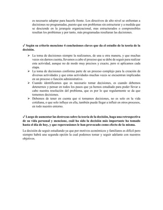 es necesario adoptar para hacerle frente. Los directivos de alto nivel se enfrentan a
decisiones no programadas, puesto que son problemas sin estructurar y a medida que
se desciende en la jerarquía organizacional, mas estructurados o comprensibles
resultan los problemas y por tanto, más programadas resultaran las decisiones.
✓ Según su criterio mencione 4 conclusiones claves que da el estudio de la teoría de la
decisión.
 La toma de decisiones siempre la realizamos, de una u otra manera, y que muchas
veces sin darnos cuenta, llevamos a cabo el proceso que se debe de seguir para realizar
esta actividad, aunque no de modo muy precisos y exacto, pero si aplicamos cada
etapa.
 La toma de decisiones conforma parte de un proceso complejo para la creación de
diversas actividades y que estas actividades muchas veces se encuentran implicadas
en un proceso o función administrativo.
 Cuando identificamos que es necesario tomar decisiones, es cuando debemos
detenernos y pensar en todos los pasos que ya hemos estudiado para poder llevar a
cabo nuestra resolución del problema, que es por lo que regularmente se da que
tomemos decisiones.
 Debemos de tener en cuenta que si tomamos decisiones, no es solo en la vida
cotidiana, o que solo influye en ella, también puede llegar a influir en otros procesos,
en todo nuestro entorno.
✓ Luego de aumentar las destrezas sobre la teoría de la decisión, haga una retrospectiva
de su vida personal y mencione, cuál ha sido la decisión más importante ha tomado
hasta el día de hoy, y que repercusiones le han provocado como efecto de la misma.
La decisión de seguir estudiando ya que por motivos económicos y familiares es difícil pero
siempre habrá una segunda opción la cual podemos tomar y seguir adelante con nuestros
objetivos.
 