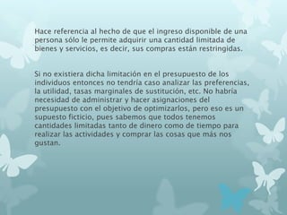 Hace referencia al hecho de que el ingreso disponible de una
persona sólo le permite adquirir una cantidad limitada de
bienes y servicios, es decir, sus compras están restringidas.
Si no existiera dicha limitación en el presupuesto de los
individuos entonces no tendría caso analizar las preferencias,
la utilidad, tasas marginales de sustitución, etc. No habría
necesidad de administrar y hacer asignaciones del
presupuesto con el objetivo de optimizarlos, pero eso es un
supuesto ficticio, pues sabemos que todos tenemos
cantidades limitadas tanto de dinero como de tiempo para
realizar las actividades y comprar las cosas que más nos
gustan.
 
