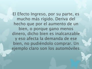El Efecto Ingreso, por su parte, es
mucho más rígido. Deriva del
hecho que por el aumento de un
bien, o porque gano menos
dinero, dicho bien es inalcanzable
y eso afecta la demanda de ese
bien, no pudiéndolo comprar. Un
ejemplo claro son los automóviles.
 