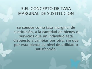 3.EL CONCEPTO DE TASA
MARGINAL DE SUSTITUCION
se conoce como tasa marginal de
sustitución, a la cantidad de bienes o
servicios que un individuo está
dispuesto a cambiar por otra, sin que
por esta pierda su nivel de utilidad o
satisfacción.
 