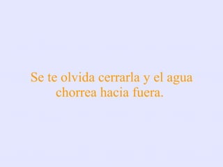 Se te olvida cerrarla y el agua chorrea hacia fuera.  