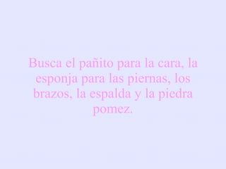 Busca el pañito para la cara, la esponja para las piernas, los brazos, la espalda y la piedra pomez. 