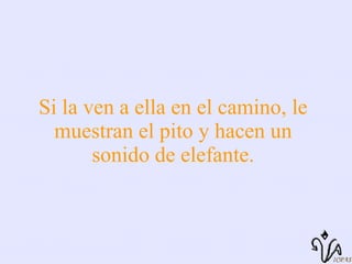 Si la ven a ella en el camino, le muestran el pito y hacen un sonido de elefante. 