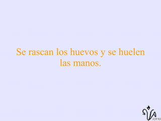 Se rascan los huevos y se huelen las manos. 