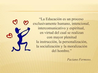 “ La Educación es un proceso exclusivamente humano, intencional, intercomunicativo y espiritual, en virtud del cual se realizan con mayor plenitud la instrucción, la personalización, la socialización y la moralización del hombre.” Paciano Fermoso. 