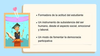 Formadora de la actitud del estudiante
Un instrumento de subsistencia del ser
humano, desde el aspecto social, emocional
y laboral.
Un modo de fomentar la democracia
participativa
 