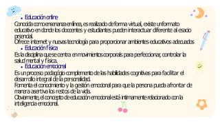 Educaciónonline
Conocidacomoensenanzaenlínea,esrealizadodeformavirtual,existeunformato
educativoendondelosdoccentesy estudiantespuedeninteractuar diferente alesacio
prsencial.
Ofrece internet y nuevastecnologíaparaproporcionarambienteseducativosadecuados
Educaciónfísica
Esladisciplinaquesecentraenmovimientoscorporalsparaperfeccionar
,controlarla
saludm
ental y física.
Educaciónem
ocional
Esunprocesopedagógiocomplementodelashabilidadescognitivasparafacilitar el
desarrollointegral delapersonalidad.
Fomentaelconocimientoy lagestiónemocionalparaquelapersonapuedaafrontar de
m
aneraasertivalosrestosdelavida.
Obviamente,elconceptodeeducaciónemocionalestáintimamenterelacionadoconla
inteligenciaem
ocional.
 