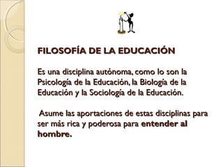 FILOSOFÍA DE LA EDUCACIÓNFILOSOFÍA DE LA EDUCACIÓN
Es una disciplina autónoma, como lo son laEs una disciplina autónoma, como lo son la
Psicología de la Educación, la Biología de laPsicología de la Educación, la Biología de la
Educación y la Sociología de la Educación.Educación y la Sociología de la Educación.
Asume las aportaciones de estas disciplinas paraAsume las aportaciones de estas disciplinas para
ser más rica y poderosa paraser más rica y poderosa para entender alentender al
hombre.hombre.
 