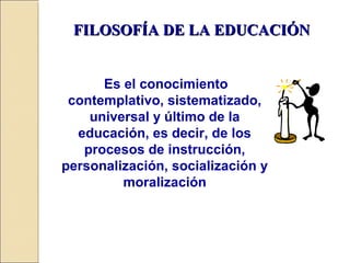 FILOSOFÍA DE LA EDUCACIÓNFILOSOFÍA DE LA EDUCACIÓN
Es el conocimiento
contemplativo, sistematizado,
universal y último de la
educación, es decir, de los
procesos de instrucción,
personalización, socialización y
moralización
 