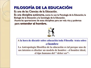 FILOSOFÍA DE LA EDUCACIÓNFILOSOFÍA DE LA EDUCACIÓN
Es una de las Ciencias de la Educación.Es una de las Ciencias de la Educación.
Es una disciplina autónoma,Es una disciplina autónoma, como lo son la Psicología de la Educación, lacomo lo son la Psicología de la Educación, la
Biología de la Educación y la Sociología de la Educación.Biología de la Educación y la Sociología de la Educación.
Asume las aportaciones de estas disciplinas para ser más rica y poderosaAsume las aportaciones de estas disciplinas para ser más rica y poderosa
parapara entender al hombre.entender al hombre.
A la hora de discutir sobre educación toda Filosofía trata sobre
el hombre
La Antropología filosófica de la educación es tal porque uno de
sus intentos es diseñar un modelo de hombre - el hombre ideal,
el tipo humano del “ deber ser”-
 