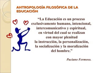 ANTROPOLOGÍA FILOSÓFICA DE LAANTROPOLOGÍA FILOSÓFICA DE LA
EDUCACIÓNEDUCACIÓN
“La Educación es un proceso
exclusivamente humano, intencional,
intercomunicativo y espiritual,
en virtud del cual se realizan
con mayor plenitud
la instrucción, la personalización,
la socialización y la moralización
del hombre.”
Paciano Fermoso.
 